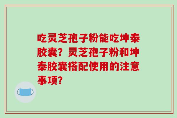 吃灵芝孢子粉能吃坤泰胶囊?灵芝孢子粉和坤泰胶囊搭配使用的注意事项?