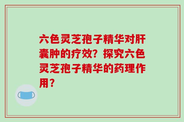 六色灵芝孢子精华对肝囊肿的疗效?探究六色灵芝孢子精华的药理作用?