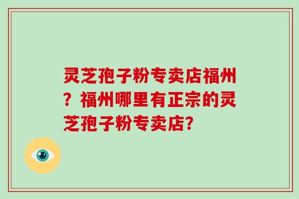 灵芝孢子粉专卖店福州?福州哪里有正宗的灵芝孢子粉专卖店?