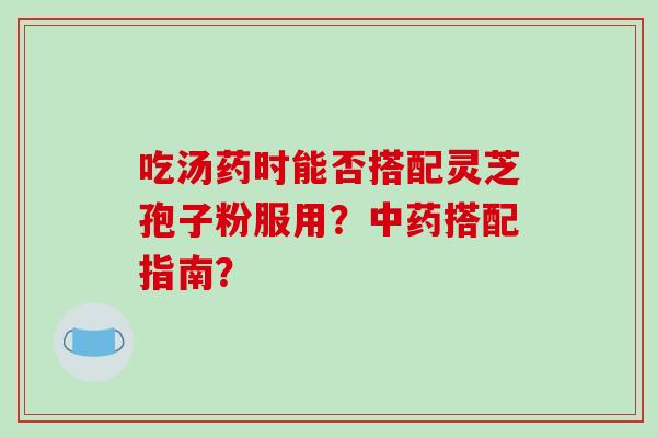吃汤药时能否搭配灵芝孢子粉服用?中药搭配指南?