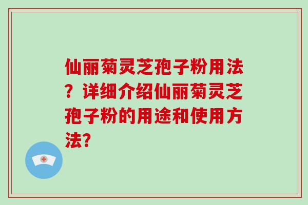 仙丽菊灵芝孢子粉用法?详细介绍仙丽菊灵芝孢子粉的用途和使用方法?
