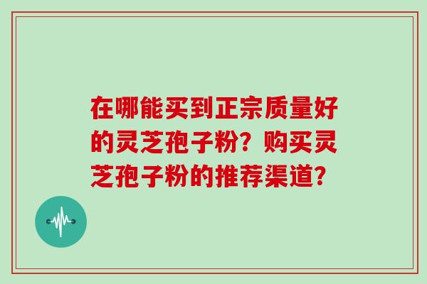 在哪能买到正宗质量好的灵芝孢子粉?购买灵芝孢子粉的推荐渠道?