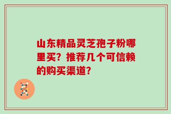 山东精品灵芝孢子粉哪里买?推荐几个可信赖的购买渠道?
