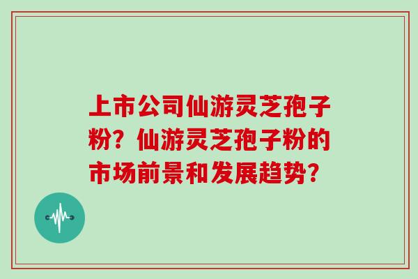 上市公司仙游灵芝孢子粉?仙游灵芝孢子粉的市场前景和发展趋势?