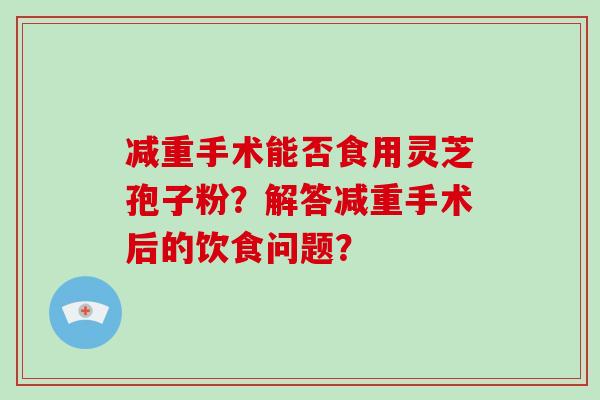减重手术能否食用灵芝孢子粉?解答减重手术后的饮食问题?