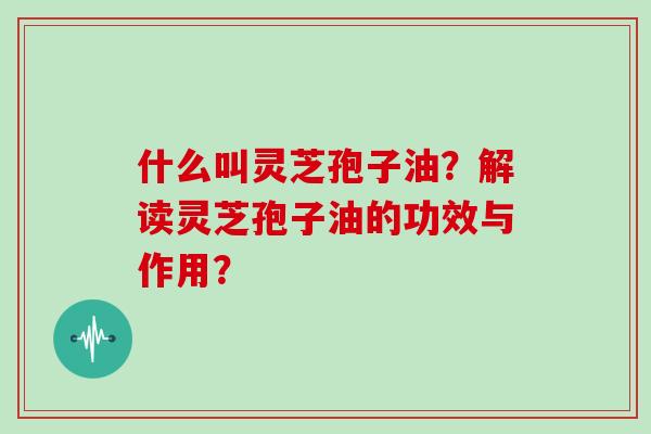 什么叫灵芝孢子油?解读灵芝孢子油的功效与作用?