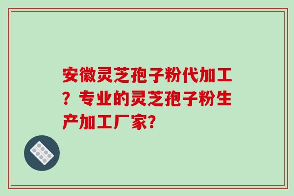安徽灵芝孢子粉代加工?专业的灵芝孢子粉生产加工厂家?