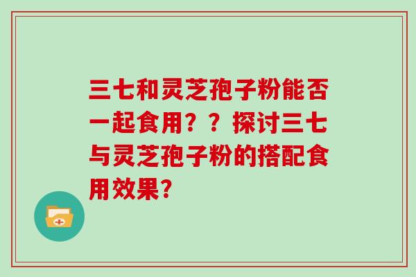 三七和灵芝孢子粉能否一起食用？？探讨三七与灵芝孢子粉的搭配食用效果？