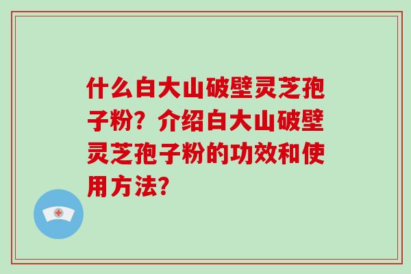 什么白大山破壁灵芝孢子粉？介绍白大山破壁灵芝孢子粉的功效和使用方法？