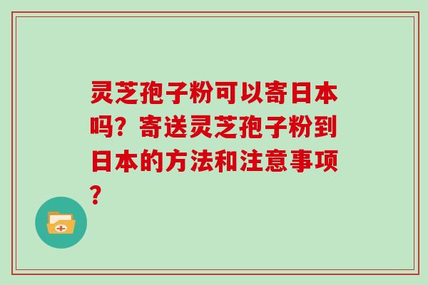 灵芝孢子粉可以寄日本吗?寄送灵芝孢子粉到日本的方法和注意事项?