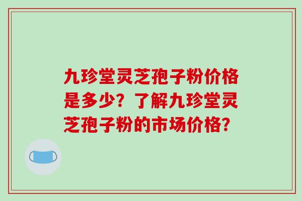 九珍堂灵芝孢子粉价格是多少?了解九珍堂灵芝孢子粉的市场价格?