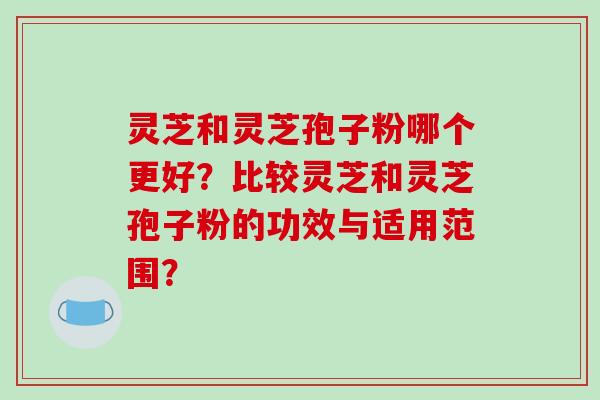 灵芝和灵芝孢子粉哪个更好?比较灵芝和灵芝孢子粉的功效与适用范围?