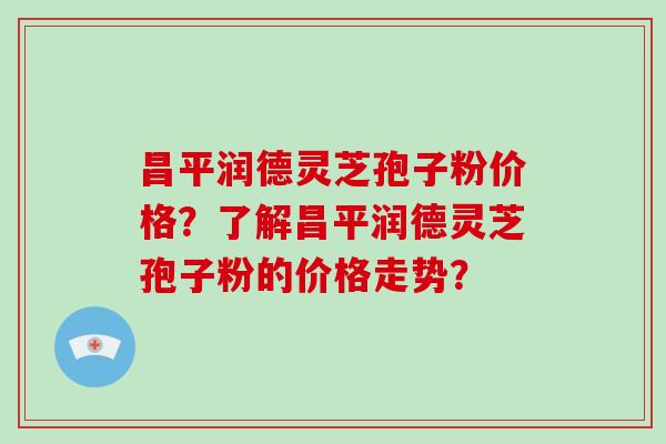 昌平润德灵芝孢子粉价格?了解昌平润德灵芝孢子粉的价格走势?
