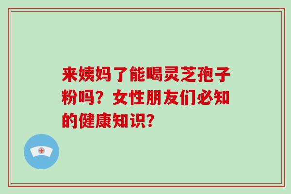 来姨妈了能喝灵芝孢子粉吗？女性朋友们必知的健康知识？