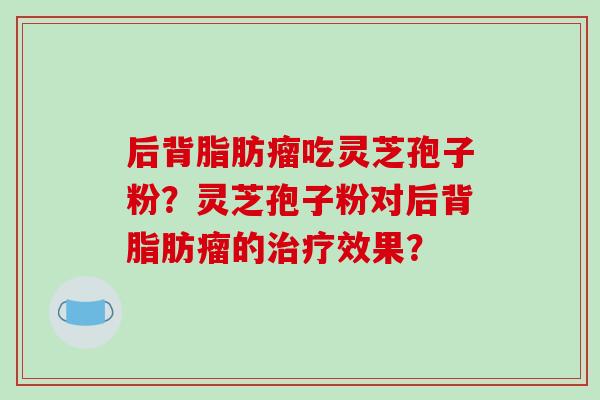 后背脂肪瘤吃灵芝孢子粉?灵芝孢子粉对后背脂肪瘤的治疗效果?