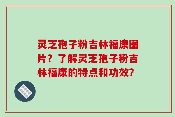 灵芝孢子粉吉林福康图片?了解灵芝孢子粉吉林福康的特点和功效?
