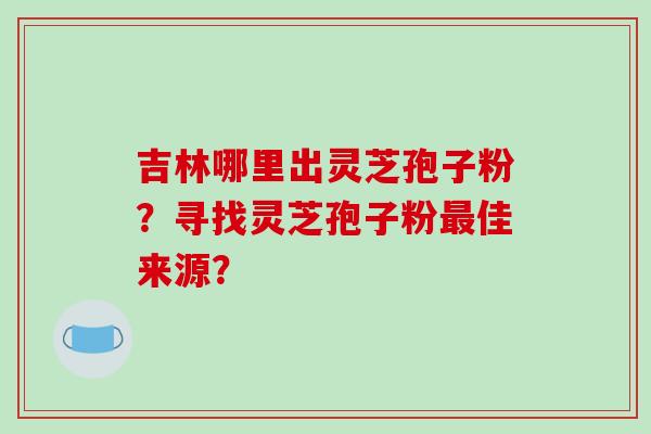 吉林哪里出灵芝孢子粉?寻找灵芝孢子粉最佳来源?