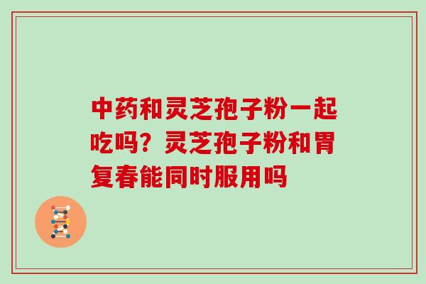 中药和灵芝孢子粉一起吃吗?灵芝孢子粉和胃复春能同时服用吗