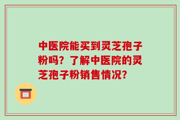 中医院能买到灵芝孢子粉吗?了解中医院的灵芝孢子粉销售情况?