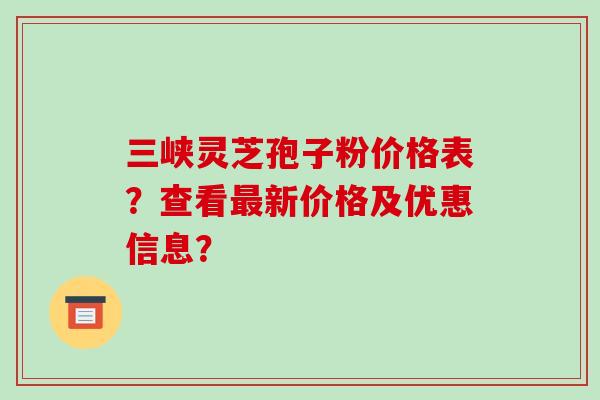 三峡灵芝孢子粉价格表？查看最新价格及优惠信息？