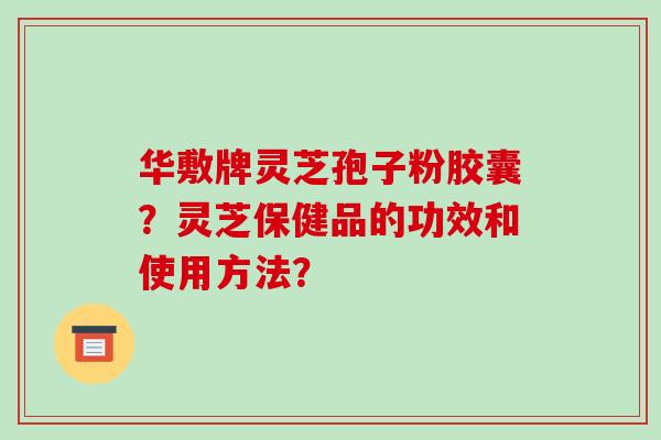 华敷牌灵芝孢子粉胶囊?灵芝保健品的功效和使用方法?