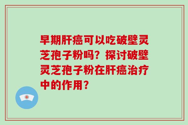 早期肝癌可以吃破壁灵芝孢子粉吗?探讨破壁灵芝孢子粉在肝癌治疗中的作用?