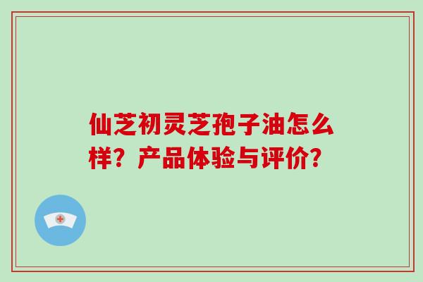 仙芝初灵芝孢子油怎么样?产品体验与评价?