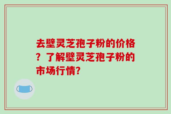 去壁灵芝孢子粉的价格?了解壁灵芝孢子粉的市场行情?