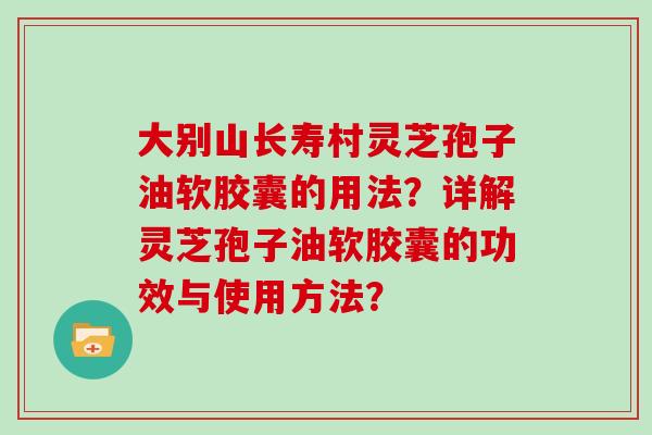 大别山长寿村灵芝孢子油软胶囊的用法?详解灵芝孢子油软胶囊的功效与使用方法?