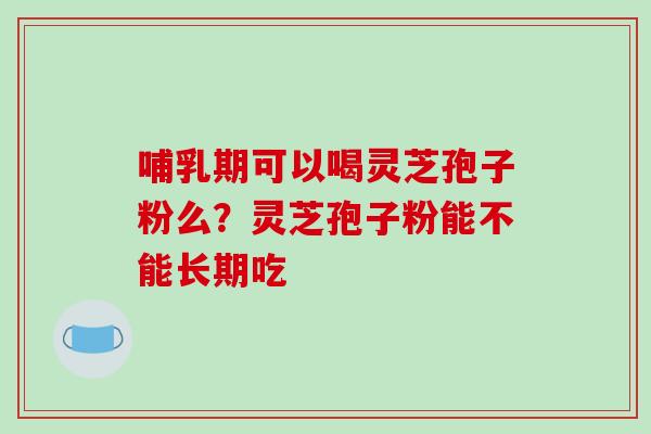 哺乳期可以喝灵芝孢子粉么?灵芝孢子粉能不能长期吃