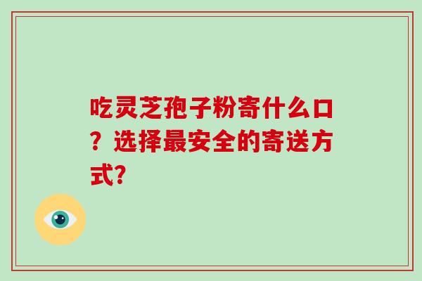吃灵芝孢子粉寄什么口?选择最安全的寄送方式?