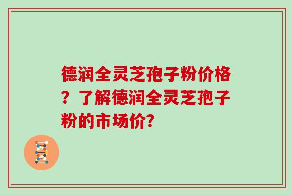 德润全灵芝孢子粉价格？了解德润全灵芝孢子粉的市场价？
