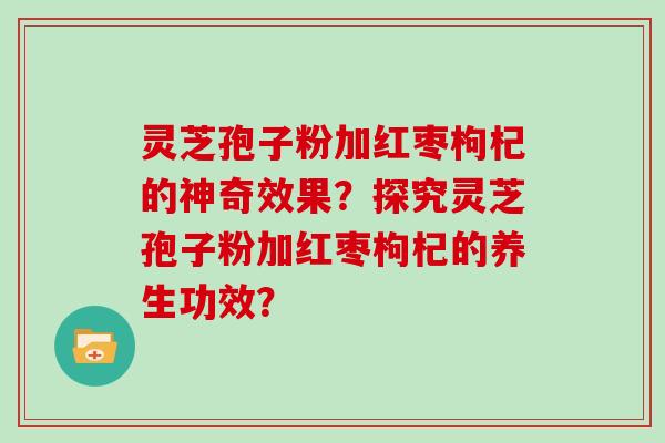 灵芝孢子粉加红枣枸杞的神奇效果?探究灵芝孢子粉加红枣枸杞的养生功效?