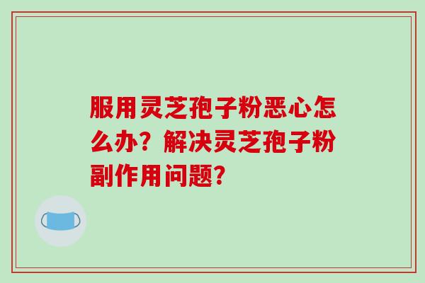 服用灵芝孢子粉恶心怎么办?解决灵芝孢子粉副作用问题?