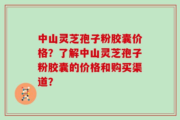 中山灵芝孢子粉胶囊价格？了解中山灵芝孢子粉胶囊的价格和购买渠道？