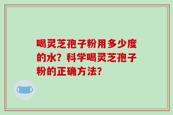 喝灵芝孢子粉用多少度的水?科学喝灵芝孢子粉的正确方法?