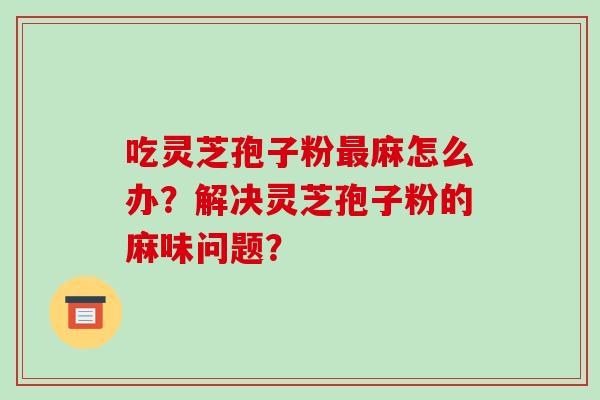 吃灵芝孢子粉最麻怎么办?解决灵芝孢子粉的麻味问题?