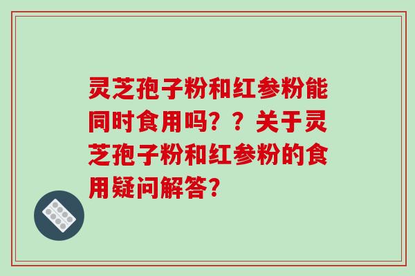 灵芝孢子粉和红参粉能同时食用吗？？关于灵芝孢子粉和红参粉的食用疑问解答？