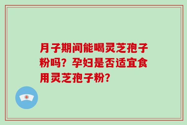 月子期间能喝灵芝孢子粉吗?孕妇是否适宜食用灵芝孢子粉?