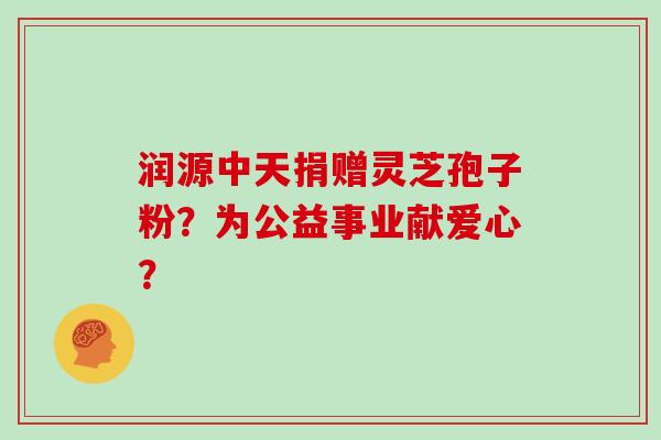 润源中天捐赠灵芝孢子粉？为公益事业献爱心？