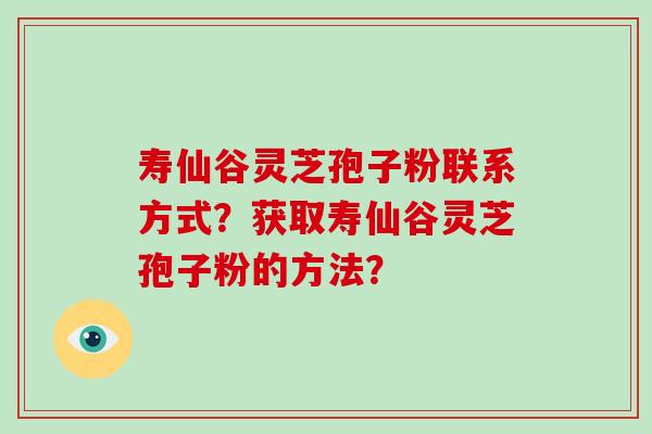 寿仙谷灵芝孢子粉联系方式?获取寿仙谷灵芝孢子粉的方法?