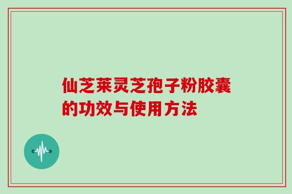 仙芝莱灵芝孢子粉胶囊的功效与使用方法