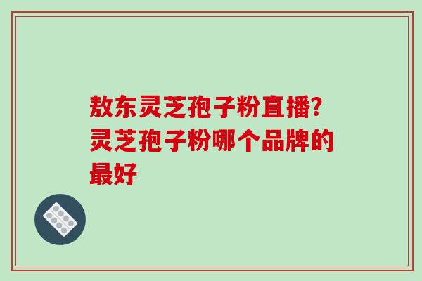 敖东灵芝孢子粉直播?灵芝孢子粉哪个品牌的最好