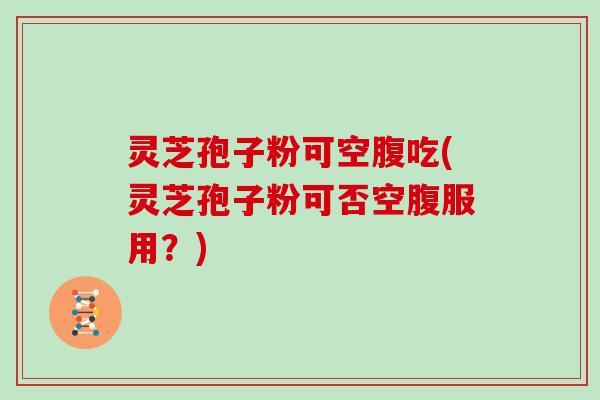 灵芝孢子粉可空腹吃(灵芝孢子粉可否空腹服用?)