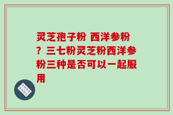 灵芝孢子粉 西洋参粉？三七粉灵芝粉西洋参粉三种是否可以一起服用