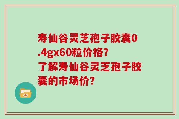 寿仙谷灵芝孢子胶囊0.4gx60粒价格?了解寿仙谷灵芝孢子胶囊的市场价?