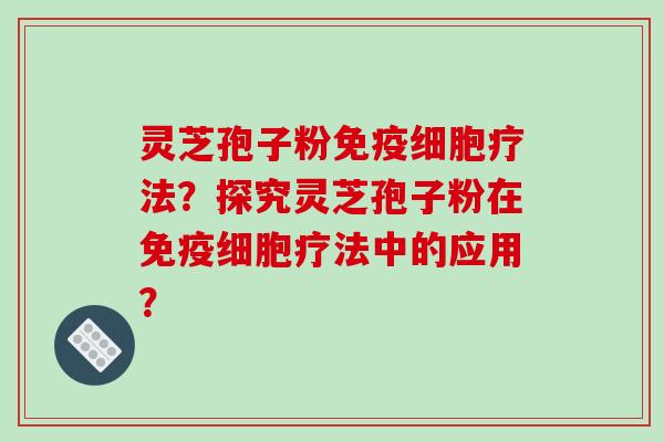 灵芝孢子粉免疫细胞疗法？探究灵芝孢子粉在免疫细胞疗法中的应用？