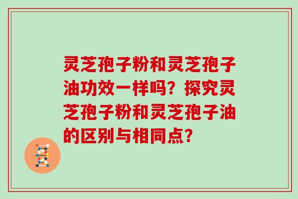 灵芝孢子粉和灵芝孢子油功效一样吗?探究灵芝孢子粉和灵芝孢子油的区别与相同点?