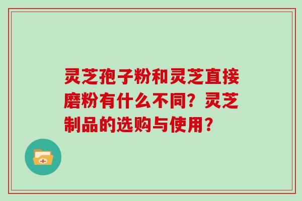 灵芝孢子粉和灵芝直接磨粉有什么不同?灵芝制品的选购与使用?