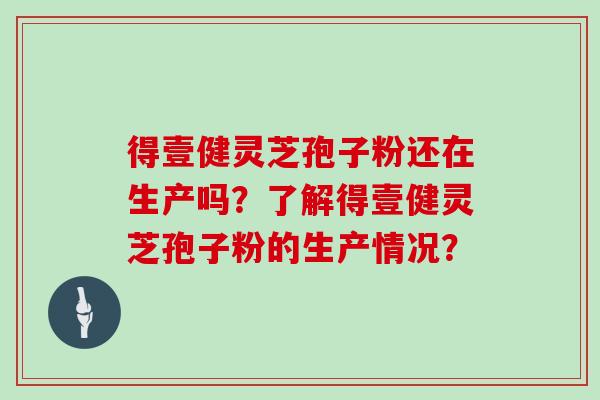 得壹健灵芝孢子粉还在生产吗？了解得壹健灵芝孢子粉的生产情况？
